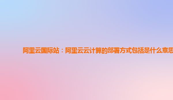 阿里云國際站：阿里云云計算的部署方式包括是什么意思