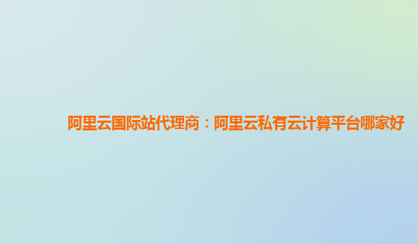 阿里云國際站代理商：阿里云私有云計算平臺哪家好