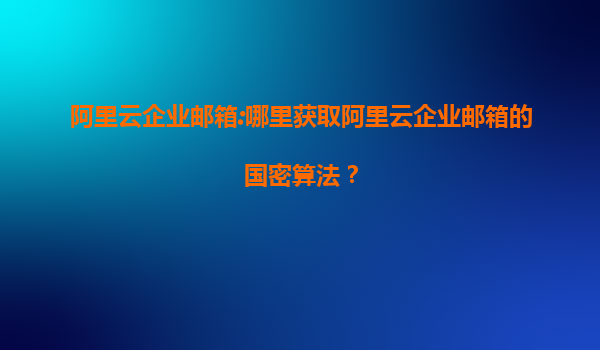 阿里云企業(yè)郵箱:哪里獲取阿里云企業(yè)郵箱的國密算法？