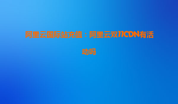 阿里云國際站充值：阿里云雙11CDN有活動嗎